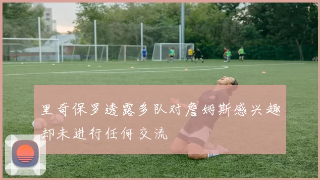 里奇保罗透露多队对詹姆斯感兴趣却未进行任何交流