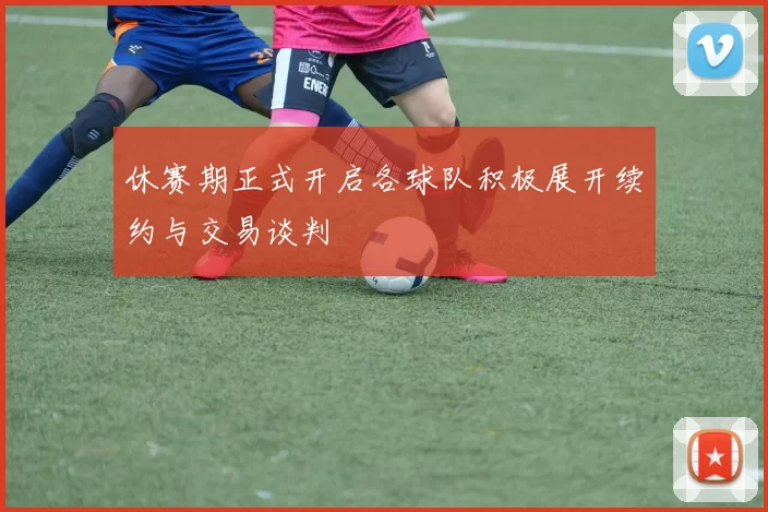 休赛期正式开启各球队积极展开续约与交易谈判