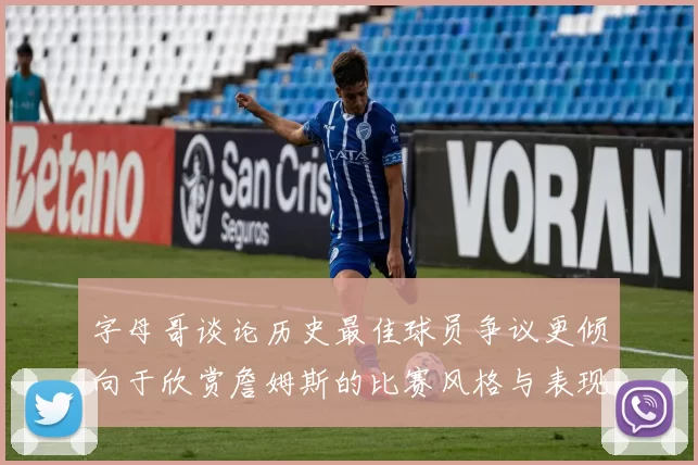 字母哥谈论历史最佳球员争议更倾向于欣赏詹姆斯的比赛风格与表现