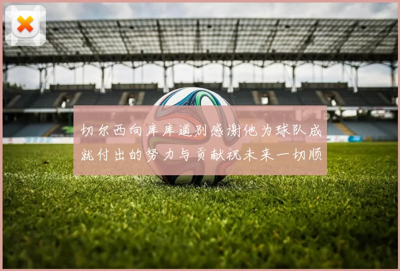 切尔西向库库道别感谢他为球队成就付出的努力与贡献祝未来一切顺利